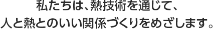 私たちは、熱技術を通じて、人と熱とのいい関係づくりをめざします。